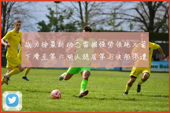 战力榜最新动态雷掘强势领跑火箭下滑至第六湖人稳居第七快船惨遭重创跌至二十七位