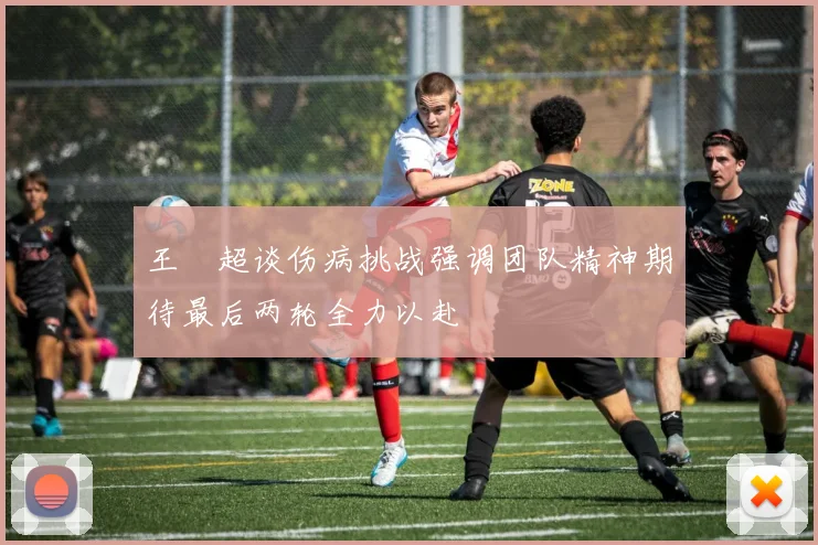 王燊超谈伤病挑战强调团队精神期待最后两轮全力以赴