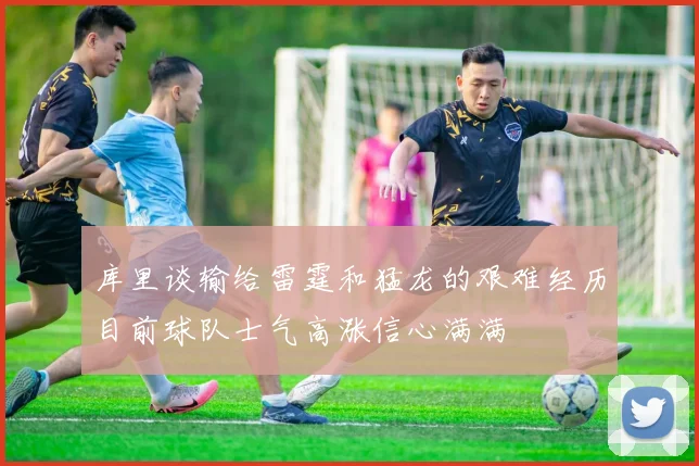 库里谈输给雷霆和猛龙的艰难经历目前球队士气高涨信心满满