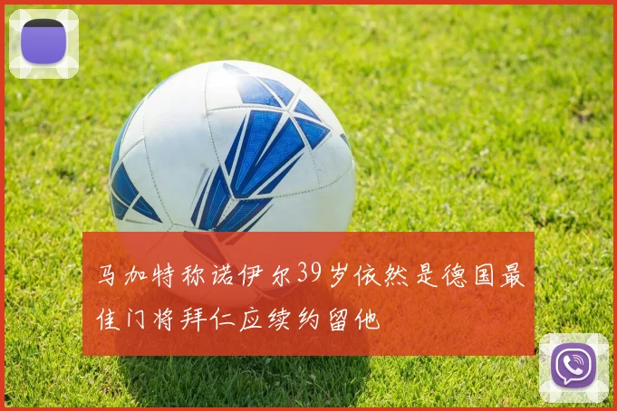 马加特称诺伊尔39岁依然是德国最佳门将拜仁应续约留他