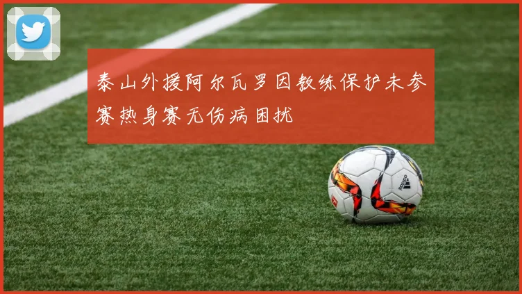 泰山外援阿尔瓦罗因教练保护未参赛热身赛无伤病困扰