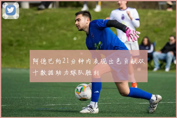 阿德巴约21分钟内表现出色贡献双十数据助力球队胜利