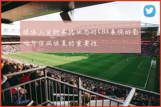 媒体人分析弗格状态对CBA表现的影响与伤病恢复的重要性