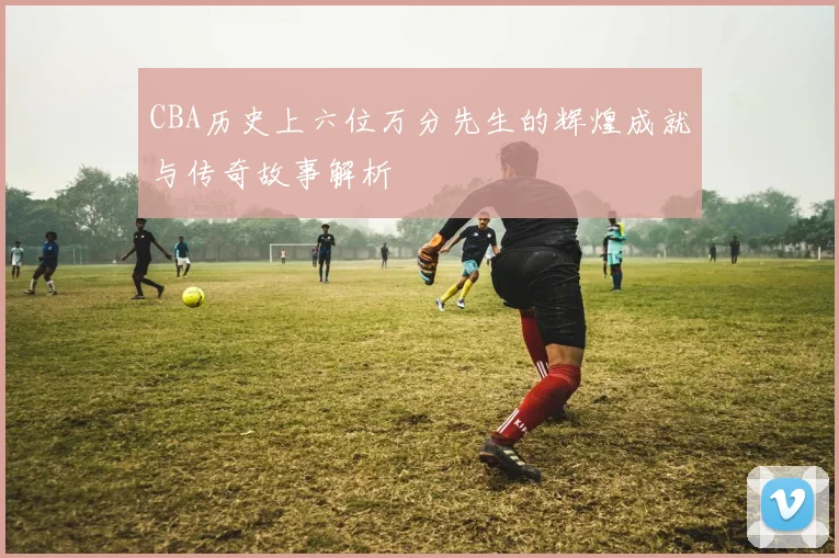 CBA历史上六位万分先生的辉煌成就与传奇故事解析