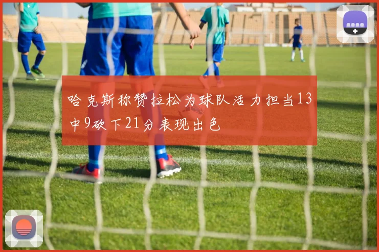 哈克斯称赞拉松为球队活力担当13中9砍下21分表现出色