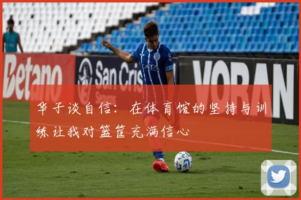 华子谈自信：在体育馆的坚持与训练让我对篮筐充满信心
