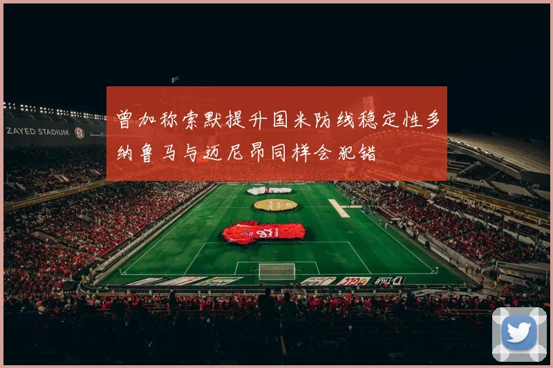 曾加称索默提升国米防线稳定性多纳鲁马与迈尼昂同样会犯错