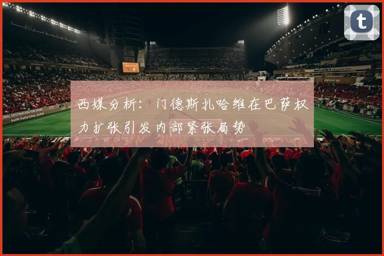 西媒分析：门德斯扎哈维在巴萨权力扩张引发内部紧张局势