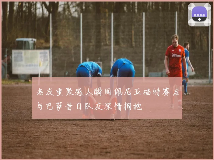 老友重聚感人瞬间佩尼亚福特赛后与巴萨昔日队友深情拥抱