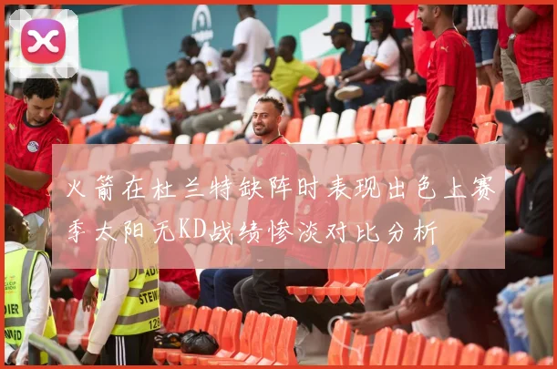 火箭在杜兰特缺阵时表现出色上赛季太阳无KD战绩惨淡对比分析