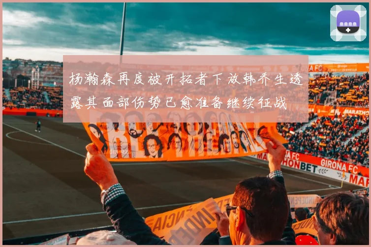 杨瀚森再度被开拓者下放韩乔生透露其面部伤势已愈准备继续征战