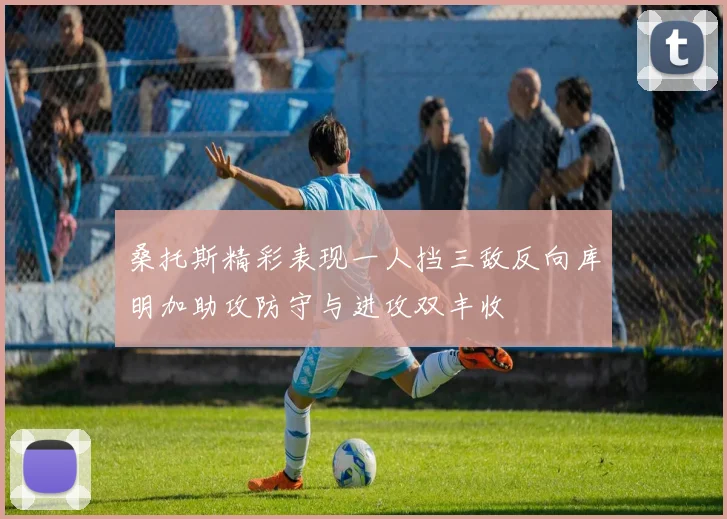 桑托斯精彩表现一人挡三敌反向库明加助攻防守与进攻双丰收