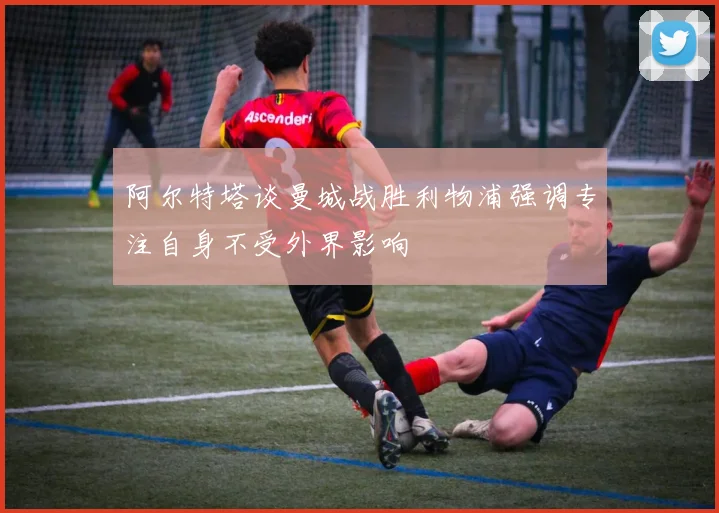 阿尔特塔谈曼城战胜利物浦强调专注自身不受外界影响