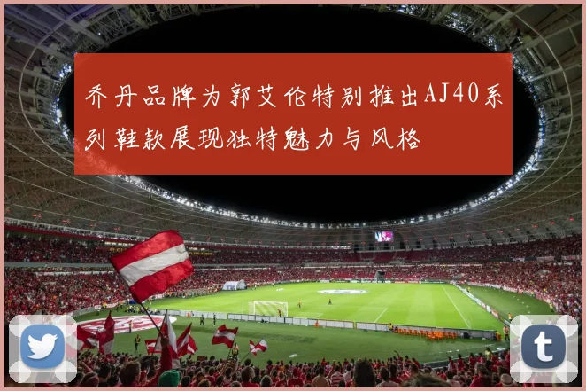 乔丹品牌为郭艾伦特别推出AJ40系列鞋款展现独特魅力与风格
