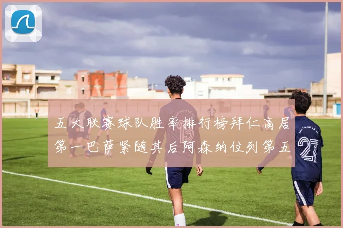 五大联赛球队胜率排行榜拜仁高居第一巴萨紧随其后阿森纳位列第五