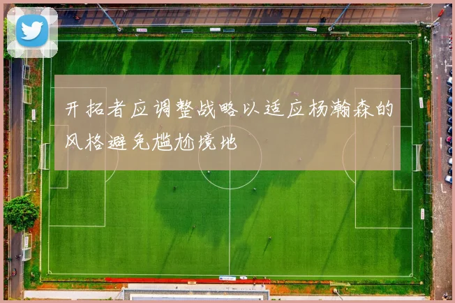 开拓者应调整战略以适应杨瀚森的风格避免尴尬境地