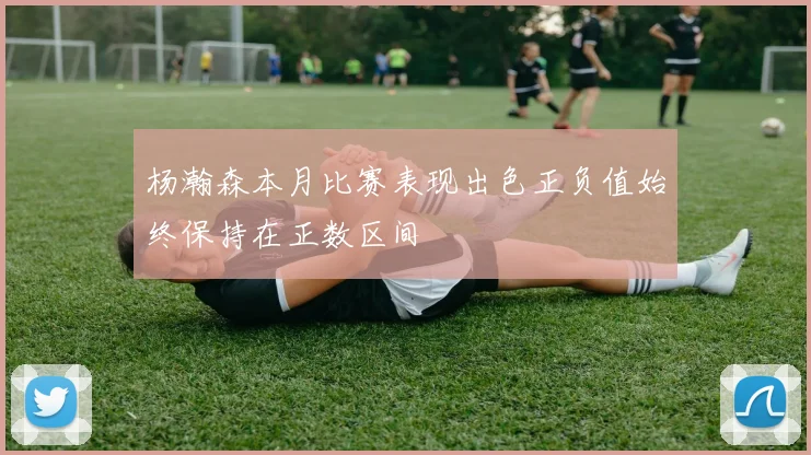 杨瀚森本月比赛表现出色正负值始终保持在正数区间