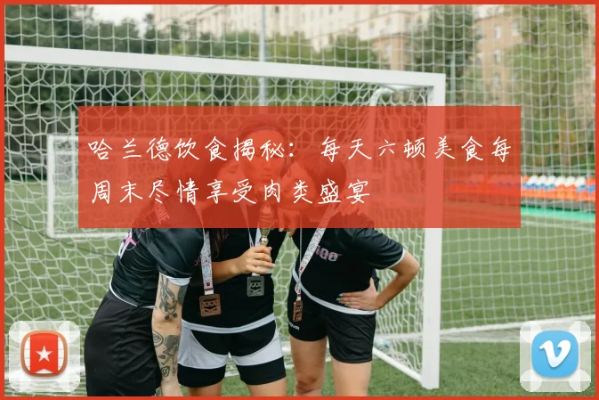 哈兰德饮食揭秘：每天六顿美食每周末尽情享受肉类盛宴