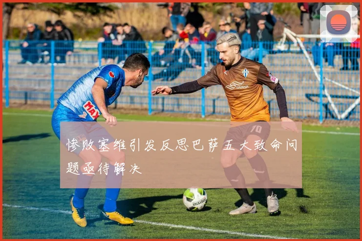 惨败塞维引发反思巴萨五大致命问题亟待解决