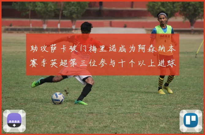 助攻萨卡破门梅里诺成为阿森纳本赛季英超第三位参与十个以上进球的球员