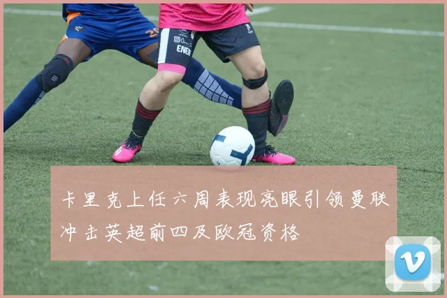 卡里克上任六周表现亮眼引领曼联冲击英超前四及欧冠资格
