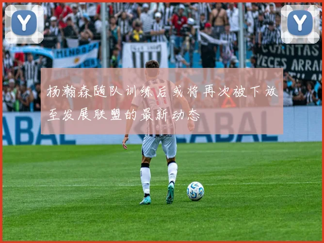 杨瀚森随队训练后或将再次被下放至发展联盟的最新动态