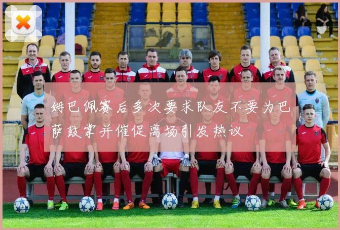 姆巴佩赛后多次要求队友不要为巴萨鼓掌并催促离场引发热议