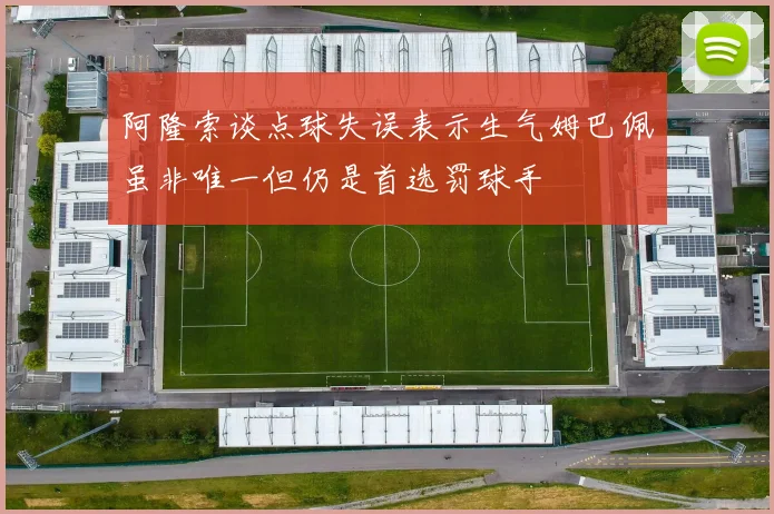 阿隆索谈点球失误表示生气姆巴佩虽非唯一但仍是首选罚球手