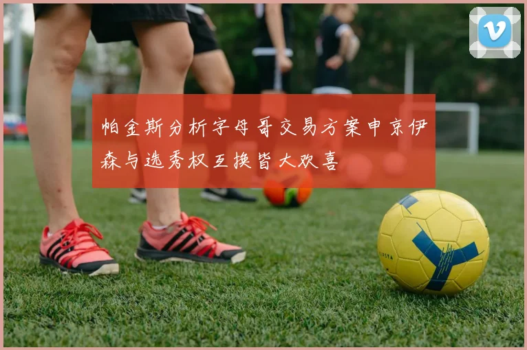帕金斯分析字母哥交易方案申京伊森与选秀权互换皆大欢喜