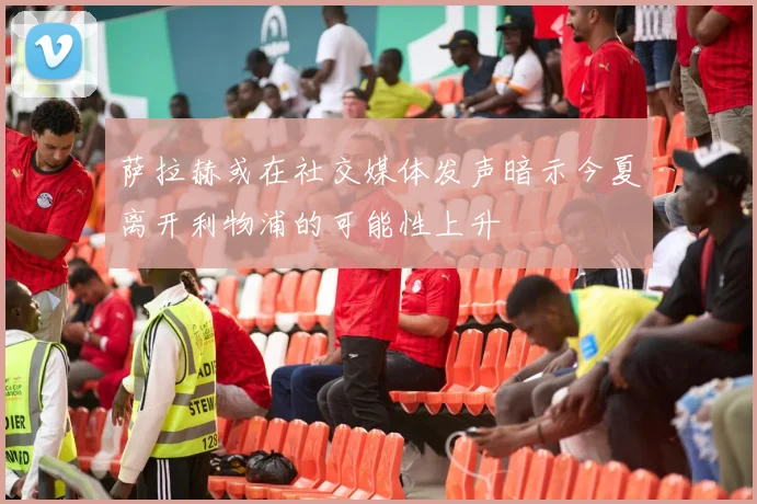 萨拉赫或在社交媒体发声暗示今夏离开利物浦的可能性上升