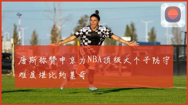 唐斯称赞申京为NBA顶级大个子防守难度堪比约基奇