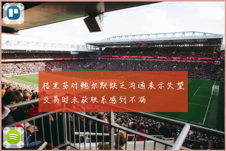 格里芬对鲍尔默缺乏沟通表示失望交易时未获联系感到不满