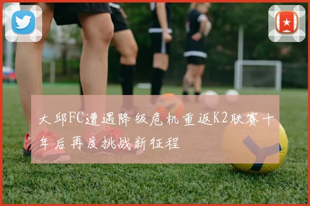 大邱FC遭遇降级危机重返K2联赛十年后再度挑战新征程