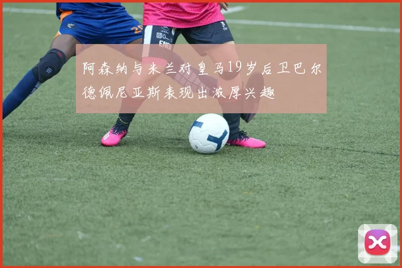 阿森纳与米兰对皇马19岁后卫巴尔德佩尼亚斯表现出浓厚兴趣
