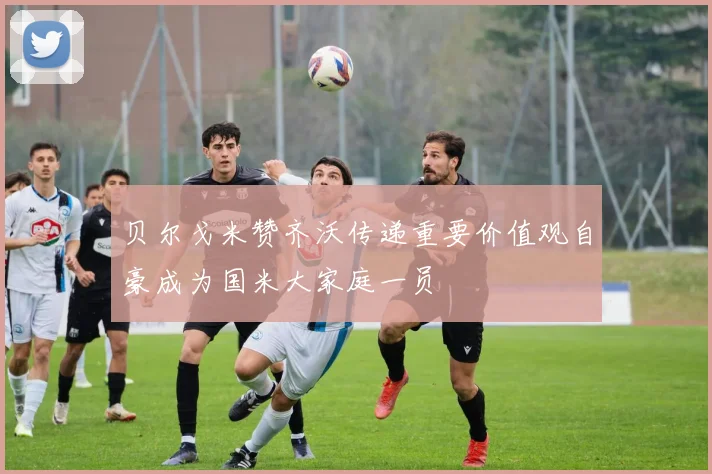 贝尔戈米赞齐沃传递重要价值观自豪成为国米大家庭一员