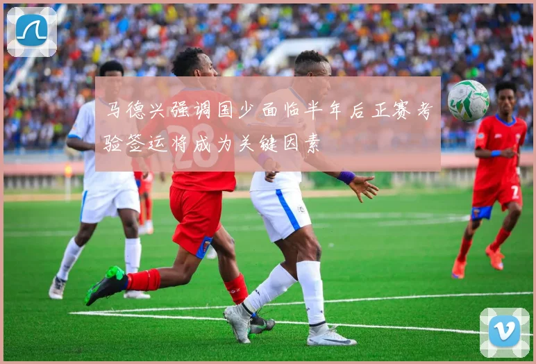 马德兴强调国少面临半年后正赛考验签运将成为关键因素