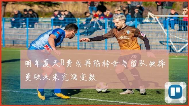 明年夏天B费或再陷转会与留队抉择曼联未来充满变数
