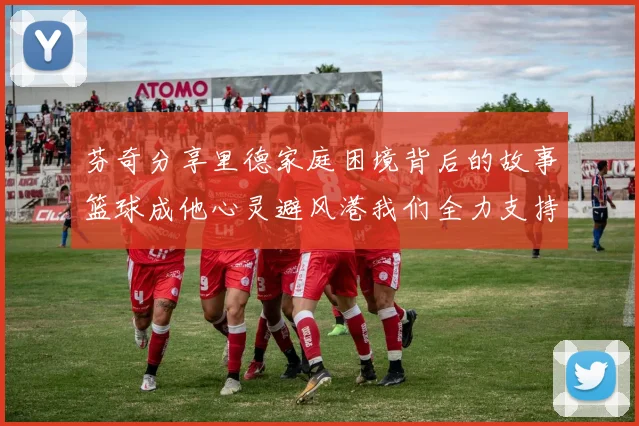 芬奇分享里德家庭困境背后的故事篮球成他心灵避风港我们全力支持与陪伴