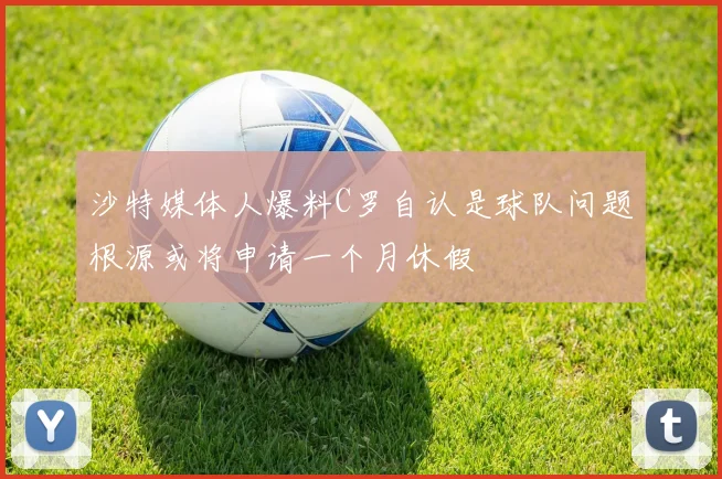 沙特媒体人爆料C罗自认是球队问题根源或将申请一个月休假