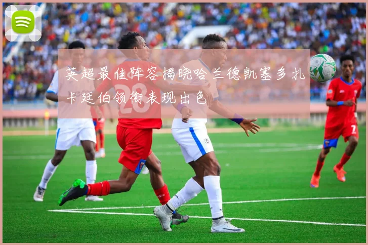 英超最佳阵容揭晓哈兰德凯塞多扎卡廷伯领衔表现出色